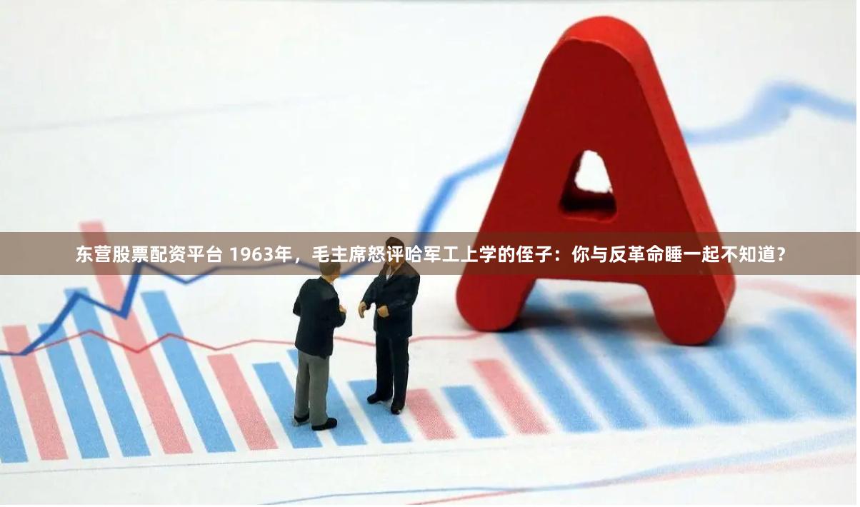 东营股票配资平台 1963年，毛主席怒评哈军工上学的侄子：你与反革命睡一起不知道？