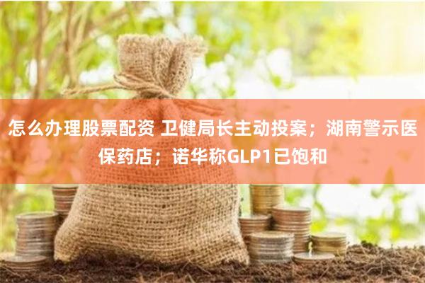怎么办理股票配资 卫健局长主动投案；湖南警示医保药店；诺华称GLP1已饱和