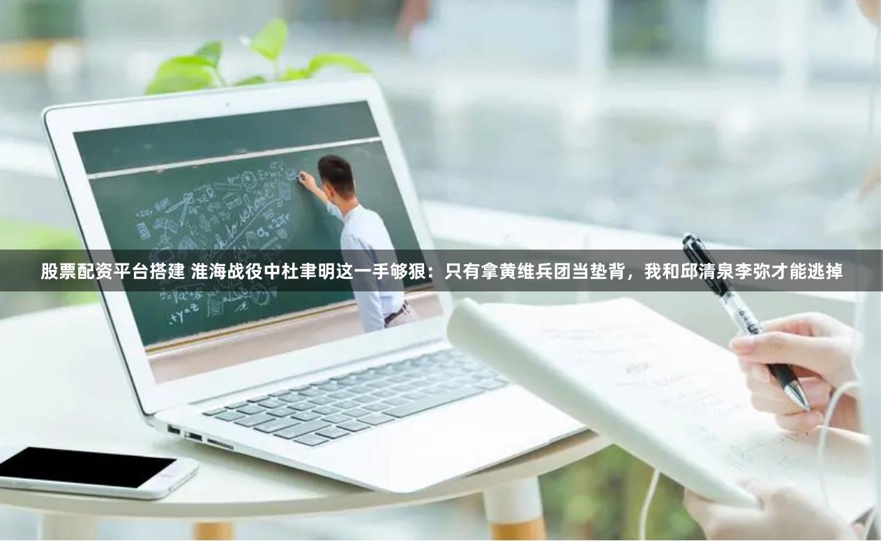 股票配资平台搭建 淮海战役中杜聿明这一手够狠：只有拿黄维兵团当垫背，我和邱清泉李弥才能逃掉