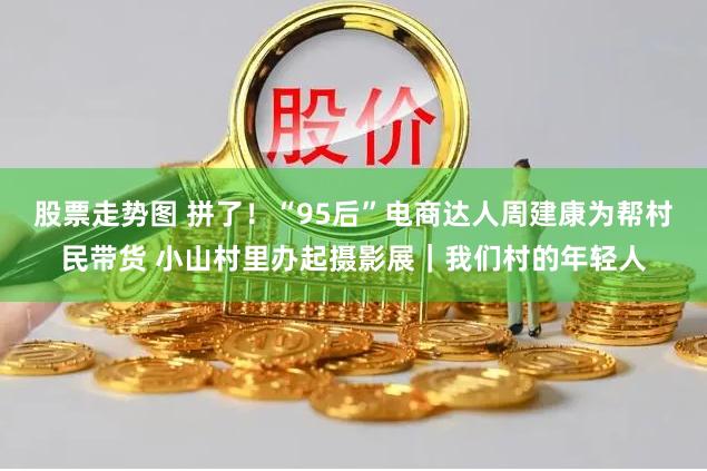 股票走势图 拼了！“95后”电商达人周建康为帮村民带货 小山村里办起摄影展｜我们村的年轻人