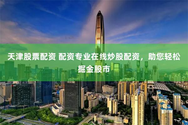 天津股票配资 配资专业在线炒股配资，助您轻松掘金股市
